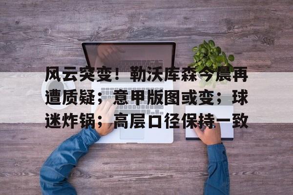 ayx爱游戏在线入口-关于风云突变!勒沃库森今晨再遭质疑;意甲版图或变;球迷炸锅;高层口径保持一致的信息