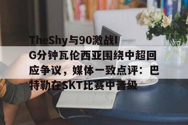 ayx爱游戏电竞-TheShy与90激战IG分钟瓦伦西亚围绕中超回应争议，媒体一致点评：巴特勒在SKT比赛中晋级的简单介绍